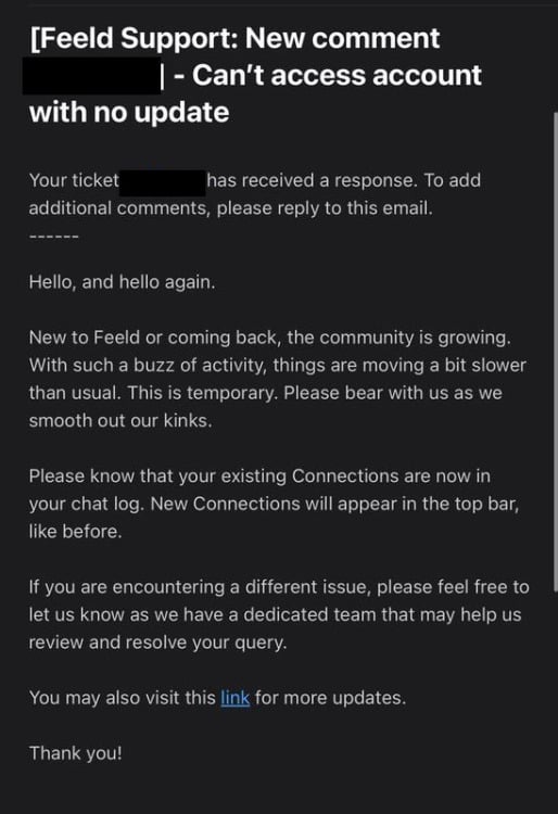 feeld support email reading: Hello, and hello again. New to Feeld or coming back, the community is growing. With such a buzz of activity, things are moving a bit slower than usual. This is temporary. Please bear with us as we smooth out our kinks. Please know that your existing Connections are now in your chat log. New Connections will appear in the top bar, like before. If you are encountering a different issue, please feel free to let us know as we have a dedicated team that may help us review and resolve your query. You may also visit this link for more updates. Thank you!