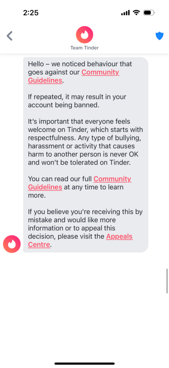 message from tinder that says "Hello - we noticed behaviour that goes against our Community Guidelines. If repeated, it may result in your account being banned. It's important that everyone feels welcome on Tinder, which starts with respectfulness. Any type of bullying, harassment or activity that causes harm to another person is never OK and won't be tolerated on Tinder. You can read our full Community Guidelines at any time to learn more. If you believe you're receiving this by mistake and would like more information or to appeal this decision, please visit the Appeals Centre."