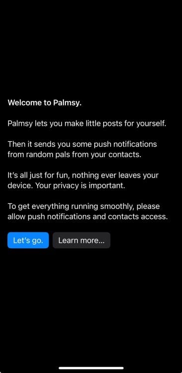black background with white text that reads "Welcome to Palmsy. Palmsy lets you make little posts for yourself. Then it sends you some push notifications from random pals from your contacts. It's all just for fun, nothing ever leaves your device. Your privacy is important. To get everything running smoothly, please allow push notifications and contacts access."